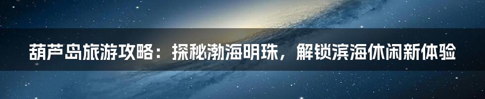 葫芦岛旅游攻略：探秘渤海明珠，解锁滨海休闲新体验