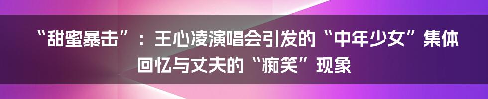 “甜蜜暴击”：王心凌演唱会引发的“中年少女”集体回忆与丈夫的“痴笑”现象