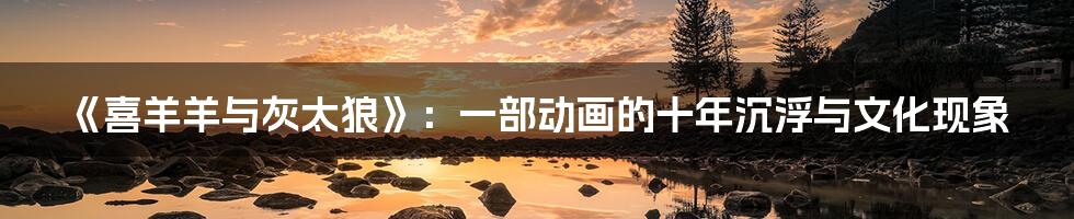 《喜羊羊与灰太狼》:一部动画的十年沉浮与文化现象