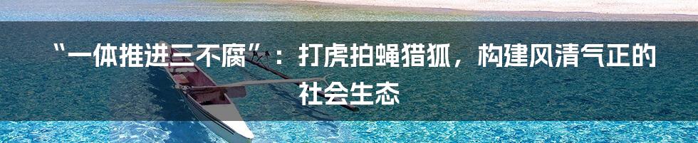 “一体推进三不腐”：打虎拍蝇猎狐，构建风清气正的社会生态