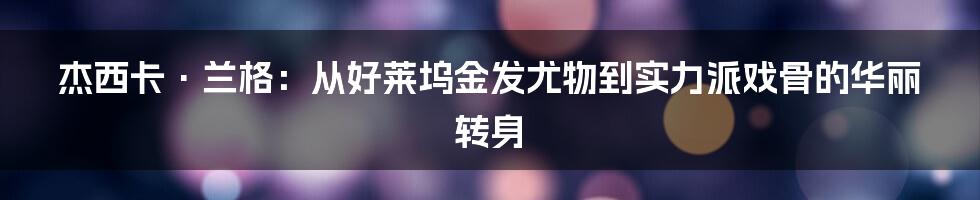 杰西卡·兰格：从好莱坞金发尤物到实力派戏骨的华丽转身