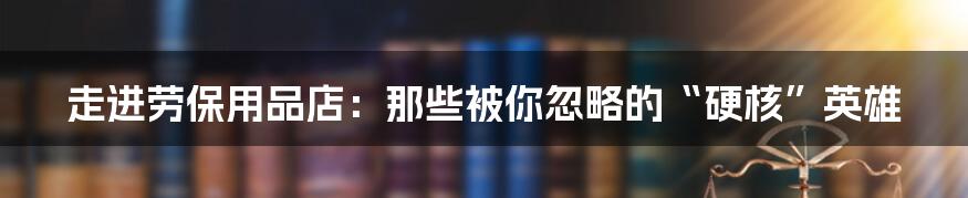 走进劳保用品店:那些被你忽略的“硬核”英雄