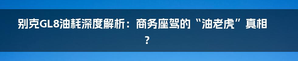 别克GL8油耗深度解析:商务座驾的“油老虎”真相?