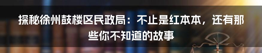 探秘徐州鼓楼区民政局:不止是红本本,还有那些你不知道的故事