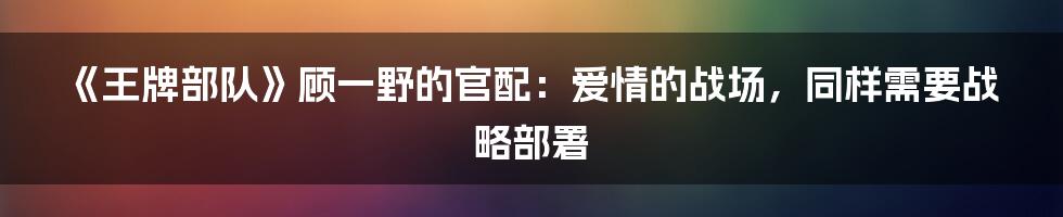 《王牌部队》顾一野的官配:爱情的战场,同样需要战略部署