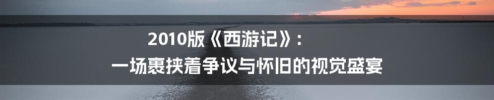 2010版《西游记》: 一场裹挟着争议与怀旧的视觉盛宴