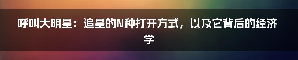 呼叫大明星：追星的N种打开方式，以及它背后的经济学