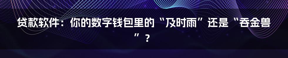 贷款软件:你的数字钱包里的“及时雨”还是“吞金兽”?