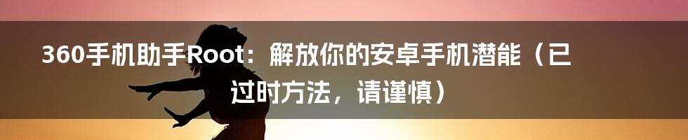 360手机助手Root：解放你的安卓手机潜能（已过时方法，请谨慎）