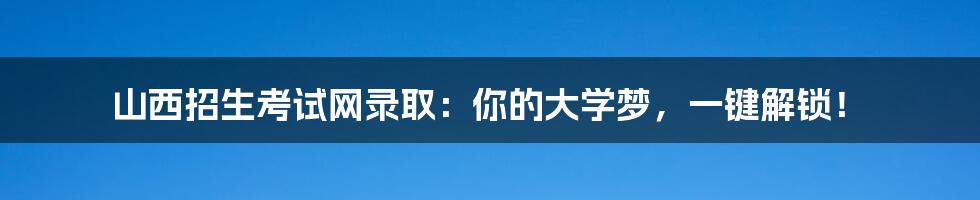 山西招生考试网录取:你的大学梦,一键解锁!