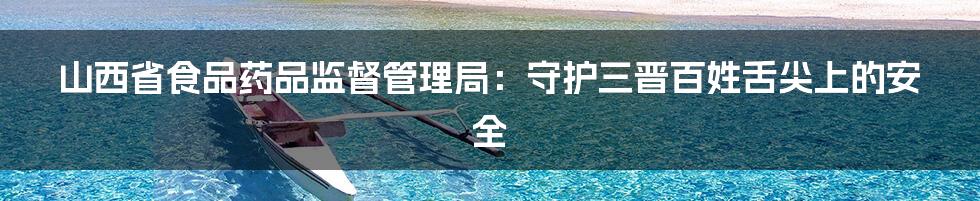 山西省食品药品监督管理局:守护三晋百姓舌尖上的安全