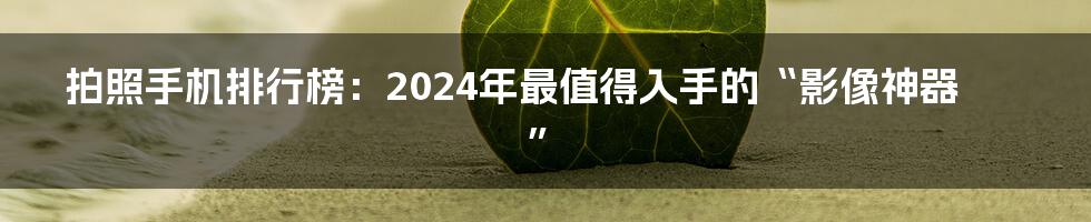 拍照手机排行榜:2024年最值得入手的“影像神器”