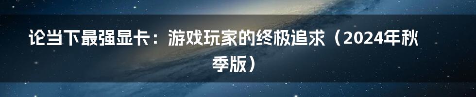 论当下最强显卡：游戏玩家的终极追求（2024年秋季版）