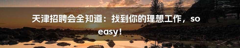 天津招聘会全知道:找到你的理想工作,so easy!