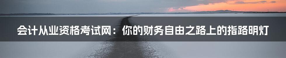 会计从业资格考试网:你的财务自由之路上的指路明灯