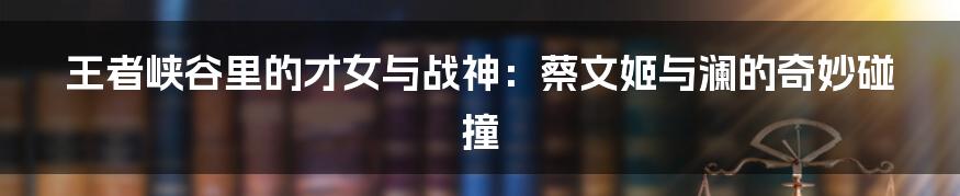 王者峡谷里的才女与战神:蔡文姬与澜的奇妙碰撞