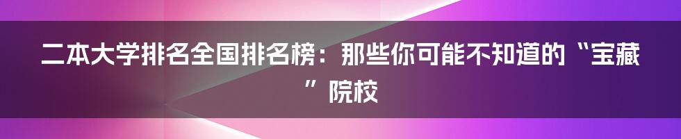 二本大学排名全国排名榜：那些你可能不知道的“宝藏”院校
