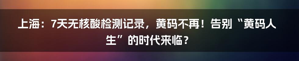 上海：7天无核酸检测记录，黄码不再！告别“黄码人生”的时代来临？