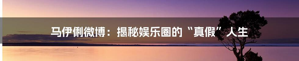 马伊俐微博：揭秘娱乐圈的“真假”人生