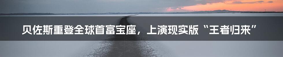 贝佐斯重登全球首富宝座，上演现实版“王者归来”