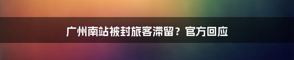 广州南站被封旅客滞留？官方回应
