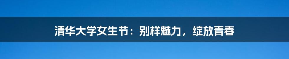 清华大学女生节：别样魅力，绽放青春