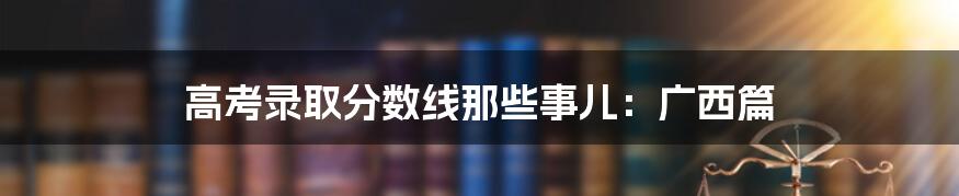 高考录取分数线那些事儿:广西篇