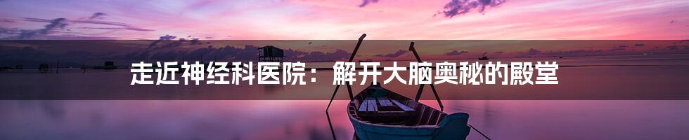 走近神经科医院:解开大脑奥秘的殿堂