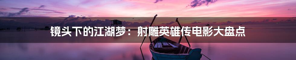 镜头下的江湖梦:射雕英雄传电影大盘点