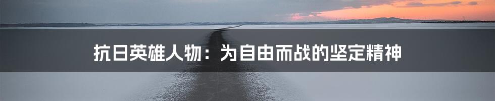 抗日英雄人物:为自由而战的坚定精神