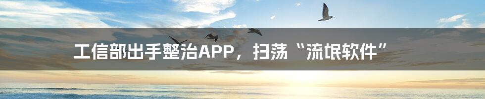 工信部出手整治APP，扫荡“流氓软件”