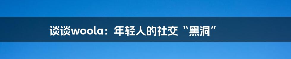 谈谈woola：年轻人的社交“黑洞”