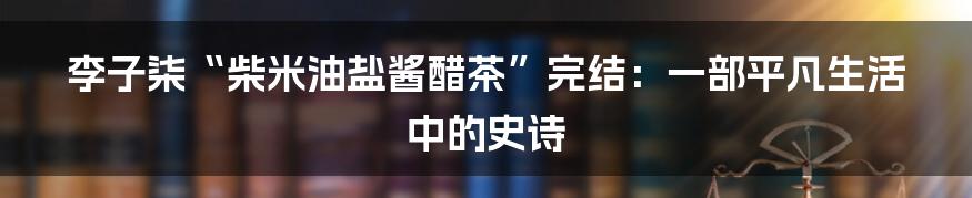李子柒“柴米油盐酱醋茶”完结：一部平凡生活中的史诗