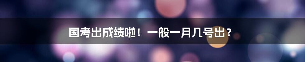 国考出成绩啦！一般一月几号出？