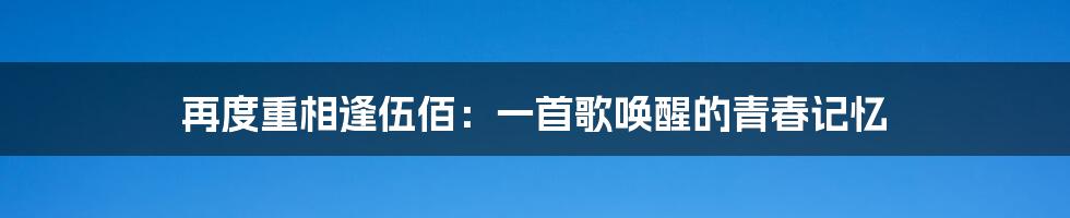 再度重相逢伍佰:一首歌唤醒的青春记忆
