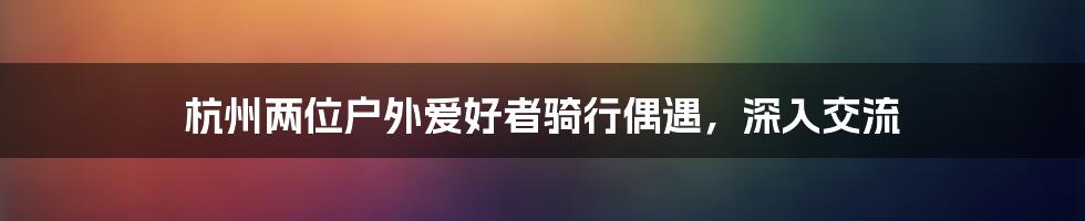 杭州两位户外爱好者骑行偶遇，深入交流