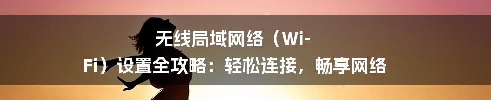 无线局域网络（Wi-Fi）设置全攻略：轻松连接，畅享网络