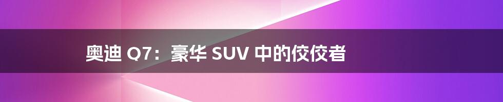 奥迪 Q7:豪华 SUV 中的佼佼者
