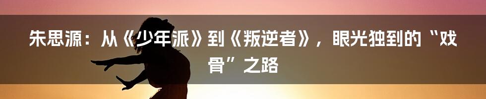 朱思源:从《少年派》到《叛逆者》,眼光独到的“戏骨”之路