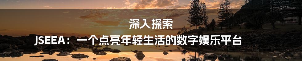 深入探索 JSEEA：一个点亮年轻生活的数字娱乐平台