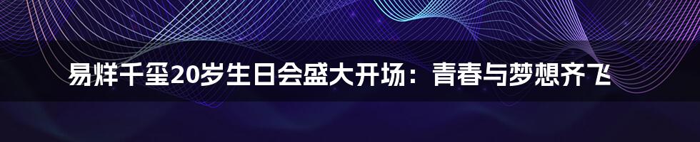 易烊千玺20岁生日会盛大开场：青春与梦想齐飞