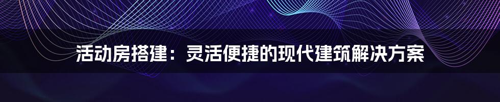 活动房搭建:灵活便捷的现代建筑解决方案