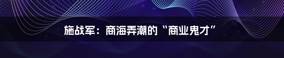 施战军：商海弄潮的“商业鬼才”
