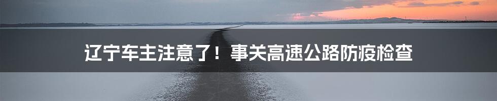 辽宁车主注意了!事关高速公路防疫检查