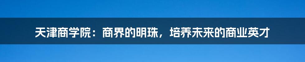 天津商学院:商界的明珠,培养未来的商业英才