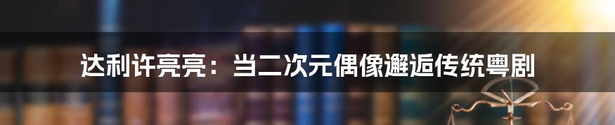 达利许亮亮：当二次元偶像邂逅传统粤剧