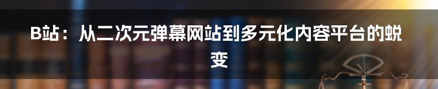 B站：从二次元弹幕网站到多元化内容平台的蜕变