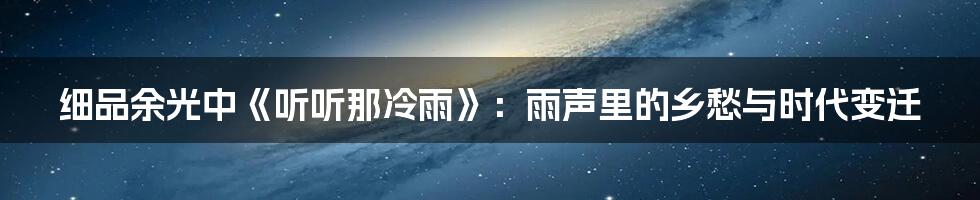 细品余光中《听听那冷雨》：雨声里的乡愁与时代变迁