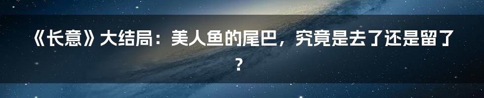 《长意》大结局:美人鱼的尾巴,究竟是去了还是留了?