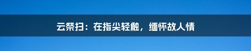 云祭扫:在指尖轻触,缅怀故人情